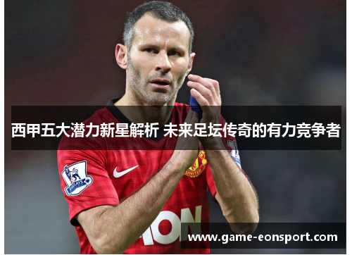 西甲五大潜力新星解析 未来足坛传奇的有力竞争者
