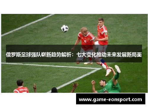 俄罗斯足球强队崭新趋势解析：七大变化推动未来发展新局面