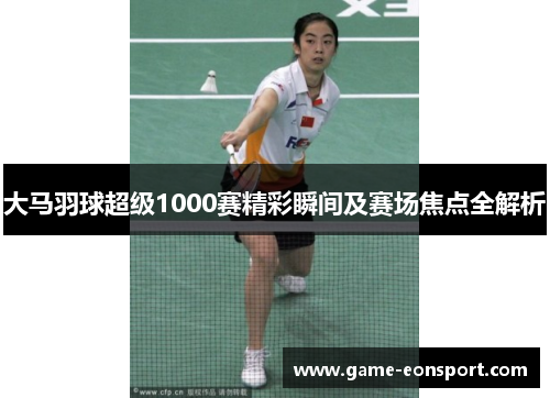 大马羽球超级1000赛精彩瞬间及赛场焦点全解析