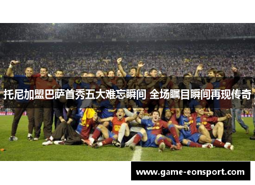 托尼加盟巴萨首秀五大难忘瞬间 全场瞩目瞬间再现传奇