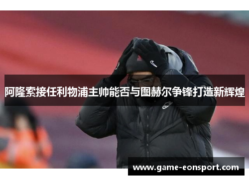 阿隆索接任利物浦主帅能否与图赫尔争锋打造新辉煌