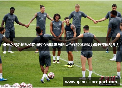纽卡之战后球队如何通过心理建设与团队合作加强凝聚力提升整体战斗力
