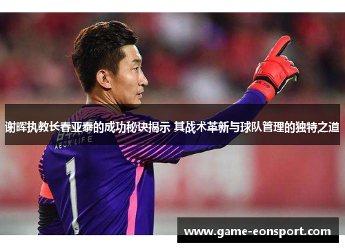 谢晖执教长春亚泰的成功秘诀揭示 其战术革新与球队管理的独特之道