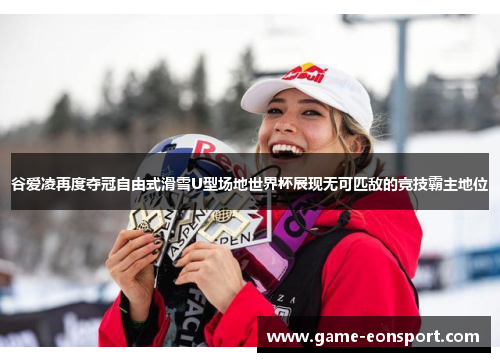 谷爱凌再度夺冠自由式滑雪U型场地世界杯展现无可匹敌的竞技霸主地位