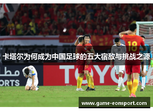 卡塔尔为何成为中国足球的五大宿敌与挑战之源