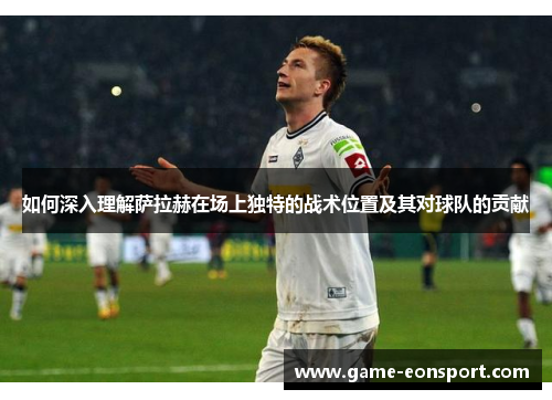 如何深入理解萨拉赫在场上独特的战术位置及其对球队的贡献
