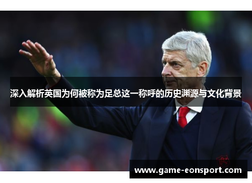 深入解析英国为何被称为足总这一称呼的历史渊源与文化背景